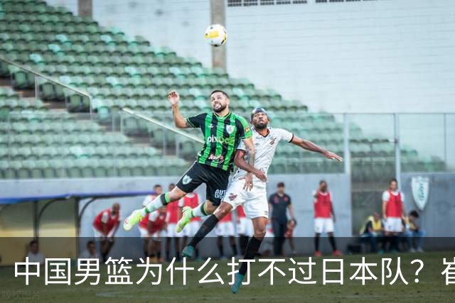 中国男篮为什么打不过日本队？崔永熙毫不客气说出原因，说得实在